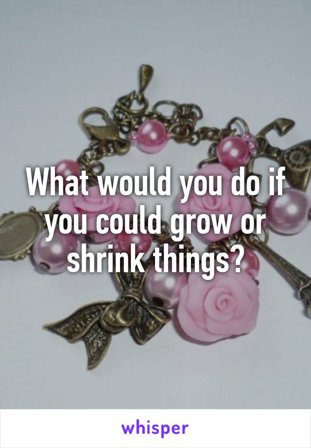 What would you do if you could grow or shrink things?