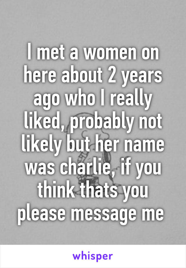 I met a women on here about 2 years ago who I really liked, probably not likely but her name was charlie, if you think thats you please message me 