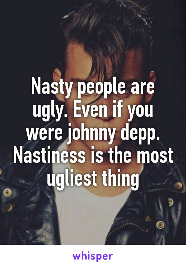 Nasty people are ugly. Even if you were johnny depp. Nastiness is the most ugliest thing