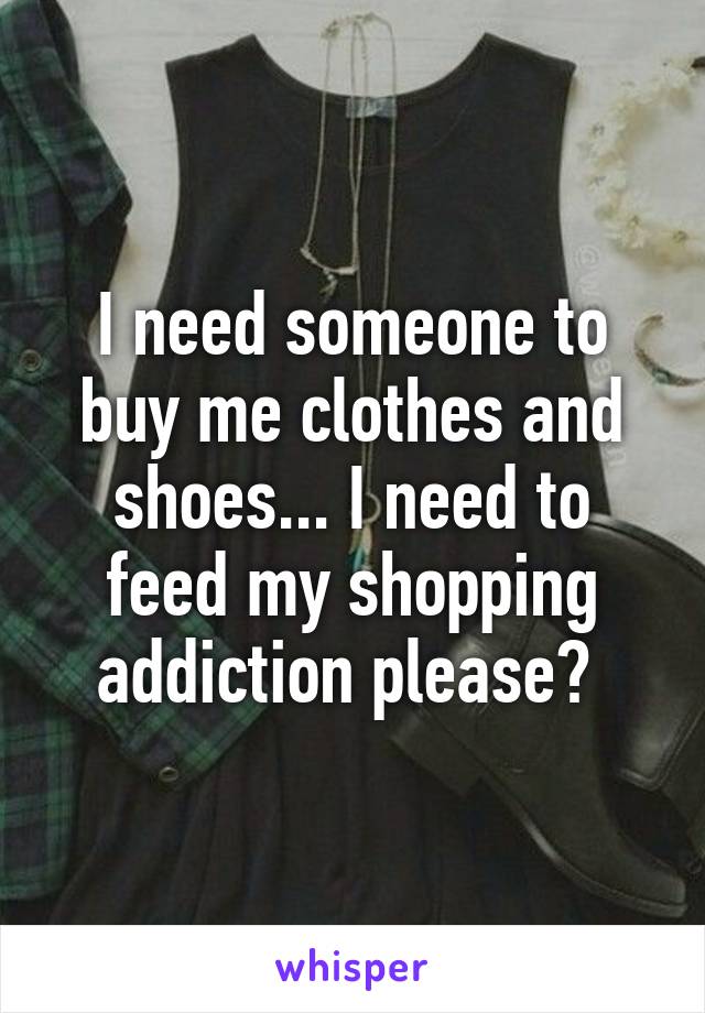 I need someone to buy me clothes and shoes... I need to feed my shopping addiction please? 