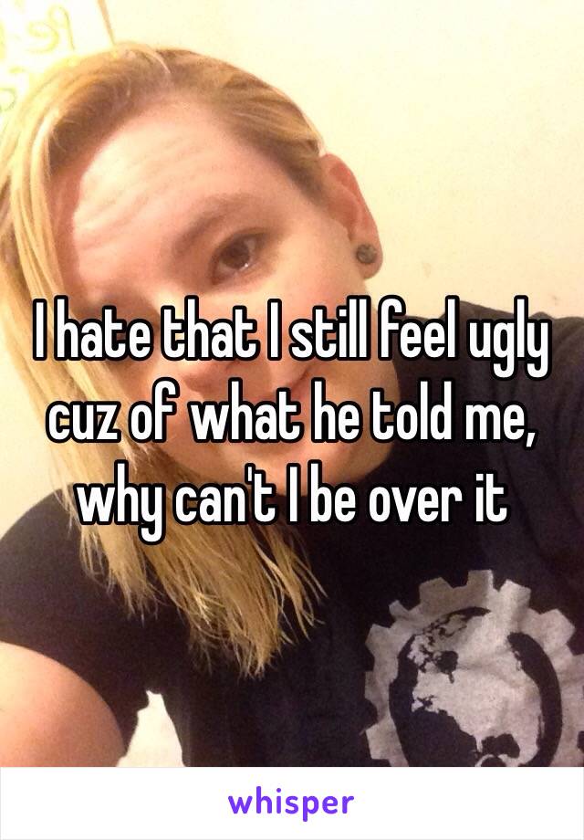 I hate that I still feel ugly cuz of what he told me, why can't I be over it