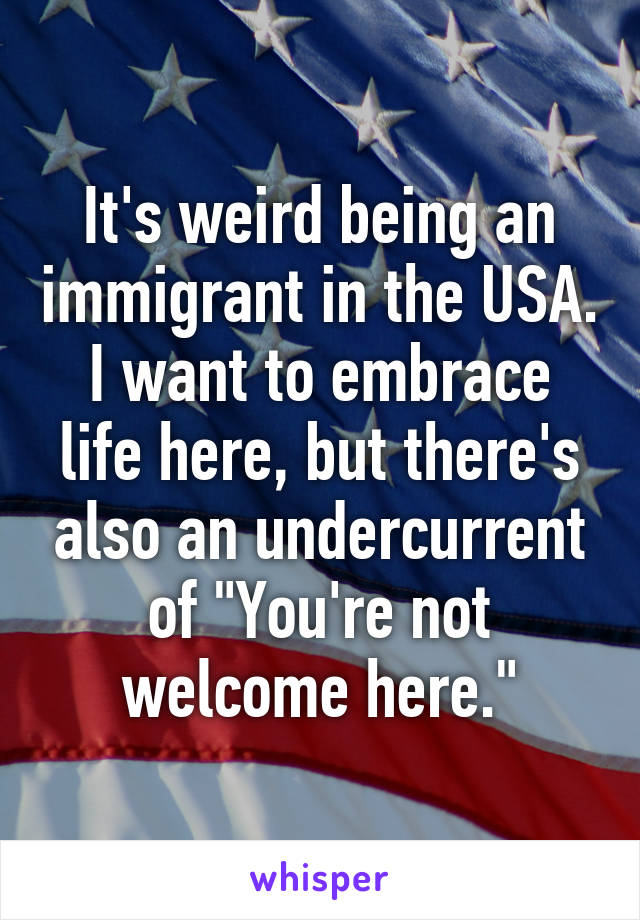 It's weird being an immigrant in the USA. I want to embrace life here, but there's also an undercurrent of "You're not welcome here."