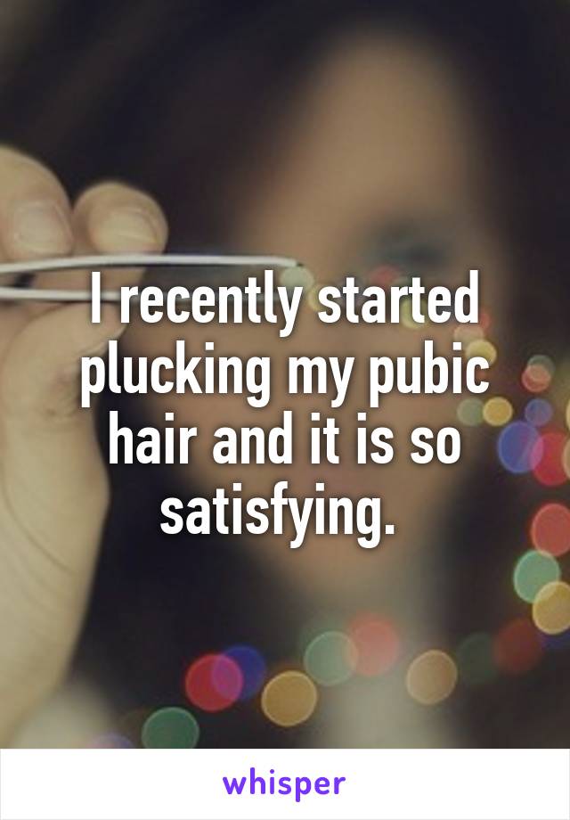 I recently started plucking my pubic hair and it is so satisfying. 