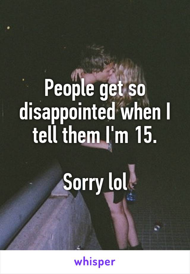 People get so disappointed when I tell them I'm 15.

Sorry lol