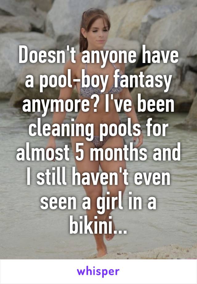 Doesn't anyone have a pool-boy fantasy anymore? I've been cleaning pools for almost 5 months and I still haven't even seen a girl in a bikini...