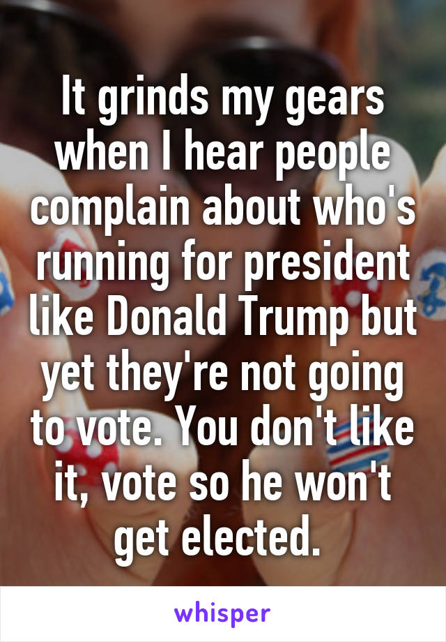 It grinds my gears when I hear people complain about who's running for president like Donald Trump but yet they're not going to vote. You don't like it, vote so he won't get elected. 