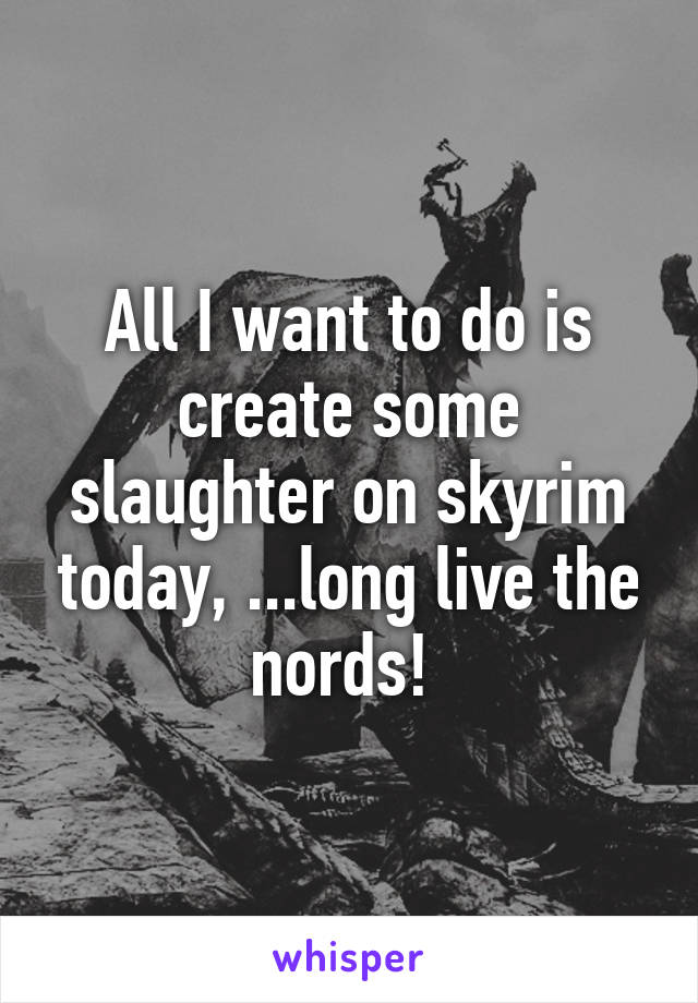 All I want to do is create some slaughter on skyrim today, ...long live the nords! 