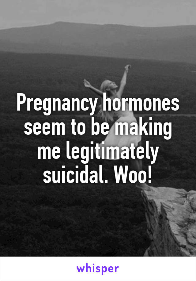 Pregnancy hormones seem to be making me legitimately suicidal. Woo!