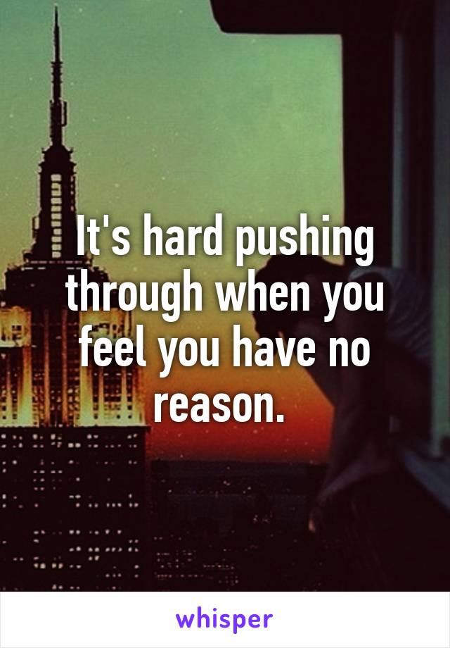 It's hard pushing through when you feel you have no reason. 