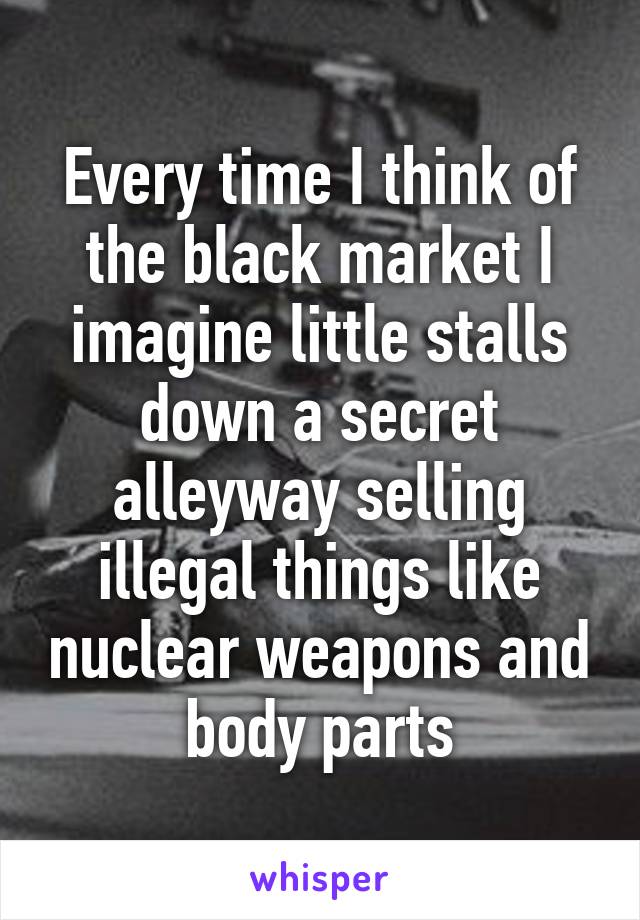 Every time I think of the black market I imagine little stalls down a secret alleyway selling illegal things like nuclear weapons and body parts