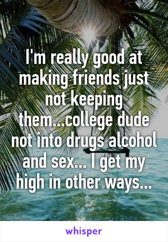 I'm really good at making friends just not keeping them...college dude not into drugs alcohol and sex... I get my high in other ways...