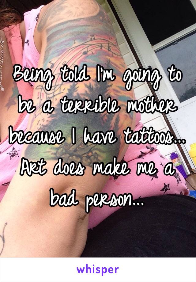 Being told I'm going to be a terrible mother because I have tattoos... Art does make me a bad person...