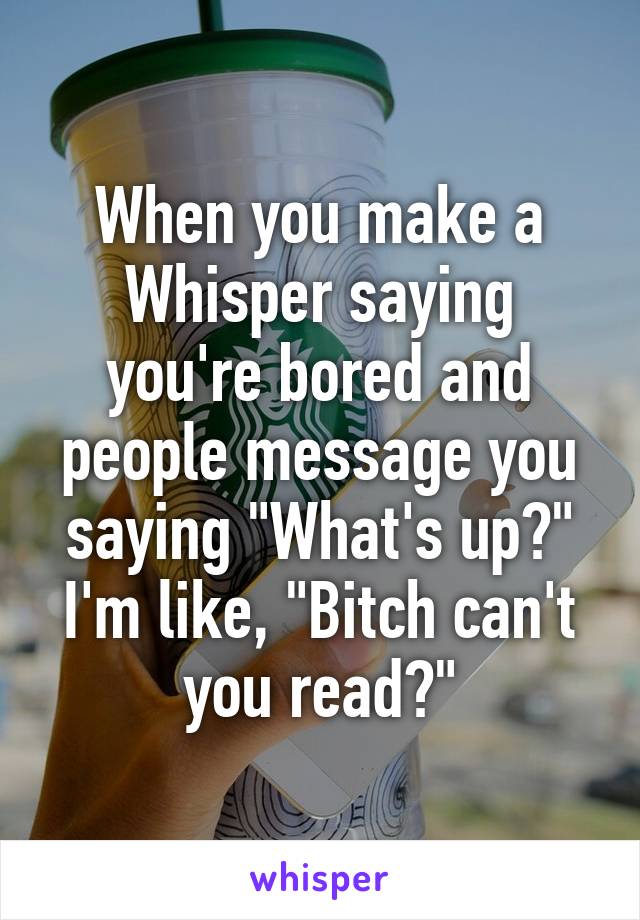 When you make a Whisper saying you're bored and people message you saying "What's up?" I'm like, "Bitch can't you read?"