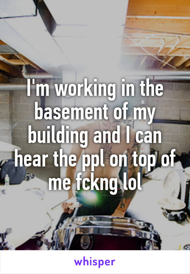 I'm working in the basement of my building and I can hear the ppl on top of me fckng lol