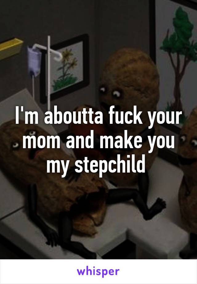 I'm aboutta fuck your mom and make you my stepchild 