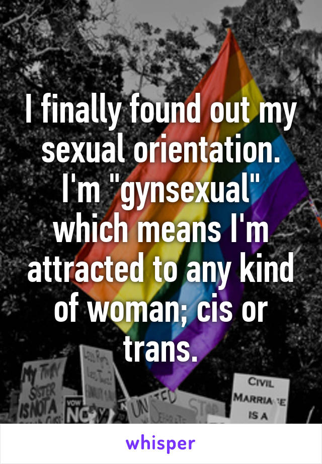 I finally found out my sexual orientation. I'm "gynsexual" which means I'm attracted to any kind of woman; cis or trans.