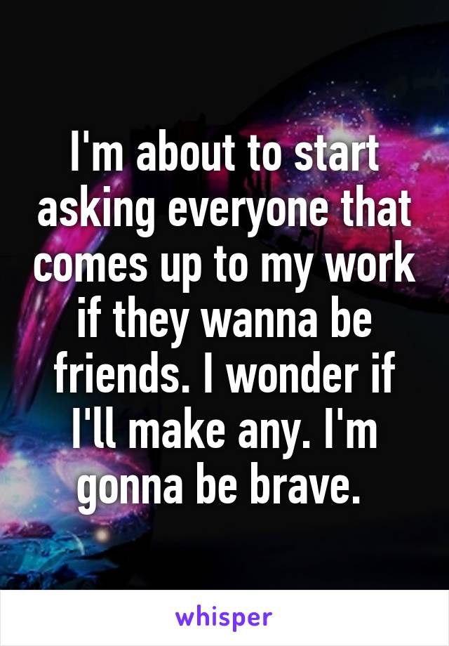 I'm about to start asking everyone that comes up to my work if they wanna be friends. I wonder if I'll make any. I'm gonna be brave. 