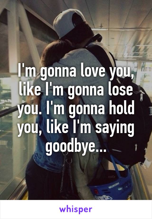 I'm gonna love you, like I'm gonna lose you. I'm gonna hold you, like I'm saying goodbye...