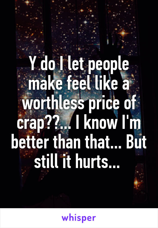 Y do I let people make feel like a worthless price of crap??... I know I'm better than that... But still it hurts... 