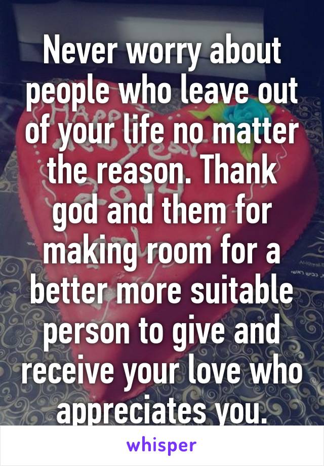 Never worry about people who leave out of your life no matter the reason. Thank god and them for making room for a better more suitable person to give and receive your love who appreciates you.