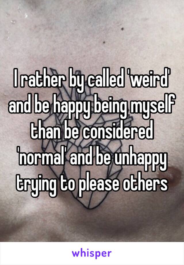 I rather by called 'weird' and be happy being myself than be considered 'normal' and be unhappy trying to please others 