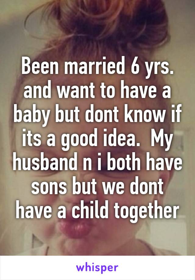 Been married 6 yrs. and want to have a baby but dont know if its a good idea.  My husband n i both have sons but we dont have a child together