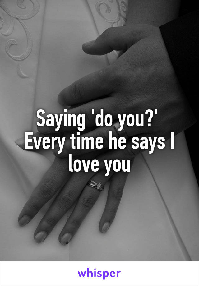 Saying 'do you?' 
Every time he says I love you
