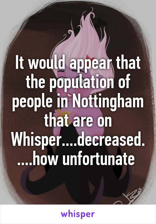 It would appear that the population of people in Nottingham that are on Whisper....decreased.....how unfortunate 