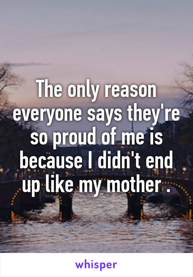 The only reason everyone says they're so proud of me is because I didn't end up like my mother .