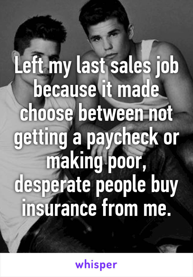 Left my last sales job because it made choose between not getting a paycheck or making poor, desperate people buy insurance from me.