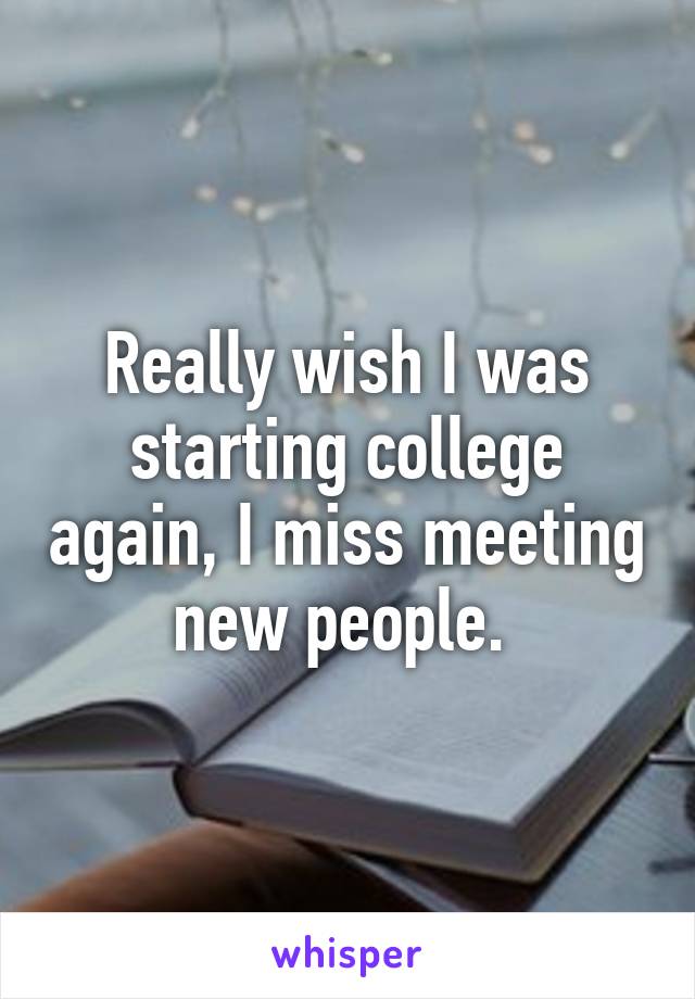 Really wish I was starting college again, I miss meeting new people. 