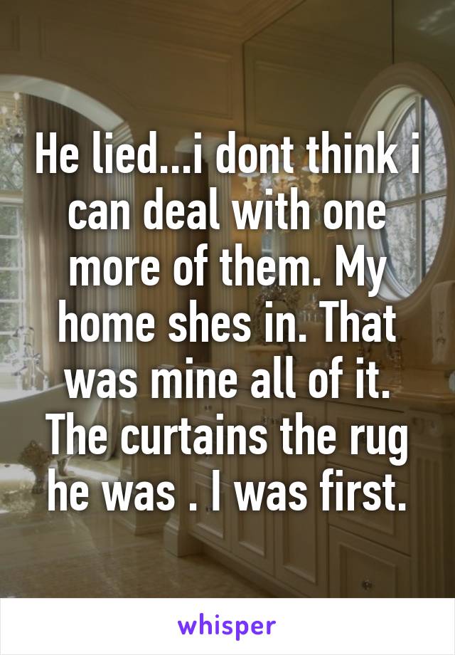 He lied...i dont think i can deal with one more of them. My home shes in. That was mine all of it. The curtains the rug he was . I was first.