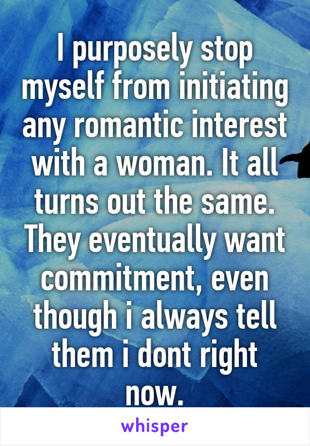 I purposely stop myself from initiating any romantic interest with a woman. It all turns out the same. They eventually want commitment, even though i always tell them i dont right now.