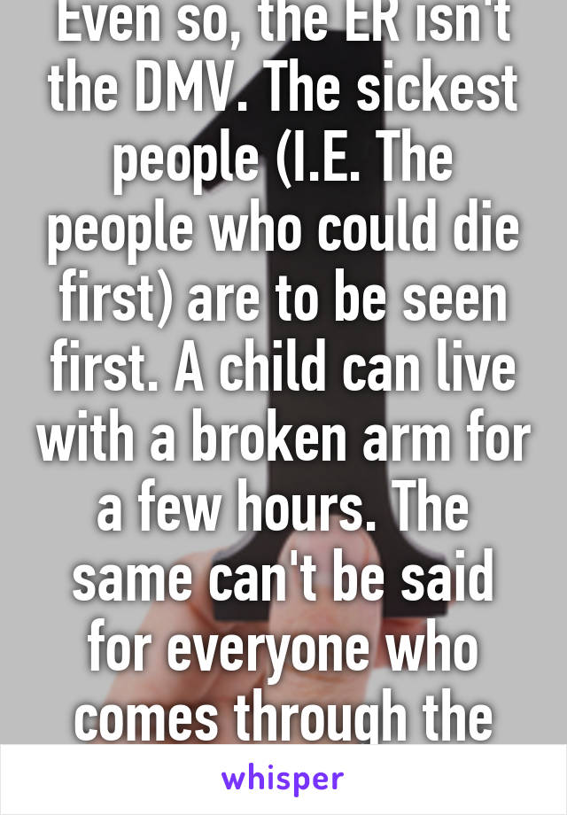 Even so, the ER isn't the DMV. The sickest people (I.E. The people who could die first) are to be seen first. A child can live with a broken arm for a few hours. The same can't be said for everyone who comes through the ER. 