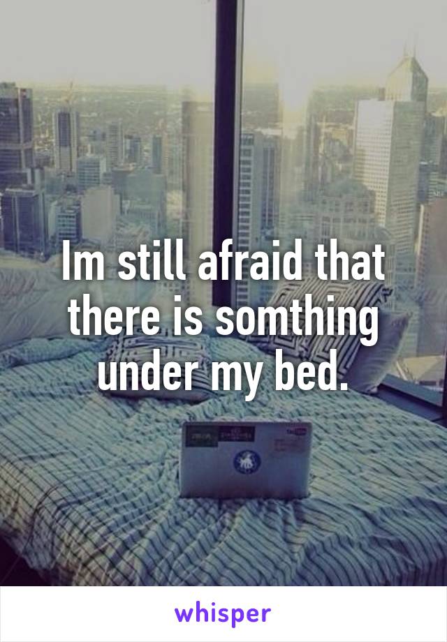 Im still afraid that there is somthing under my bed.