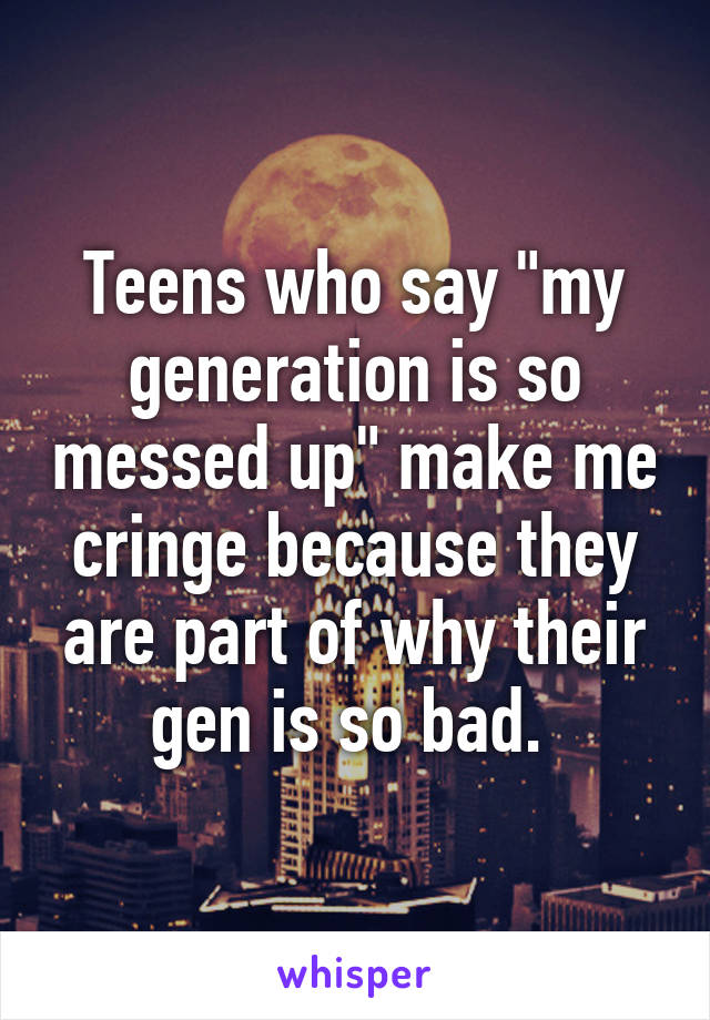 Teens who say "my generation is so messed up" make me cringe because they are part of why their gen is so bad. 