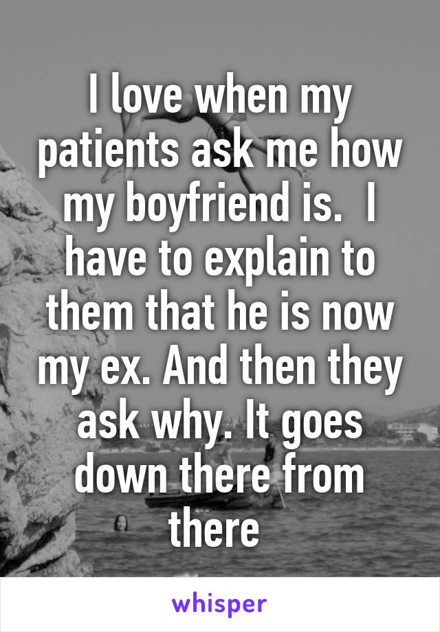 I love when my patients ask me how my boyfriend is.  I have to explain to them that he is now my ex. And then they ask why. It goes down there from there 