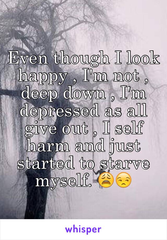 Even though I look happy , I'm not , deep down , I'm depressed as all give out , I self harm and just started to starve myself. 😩😒