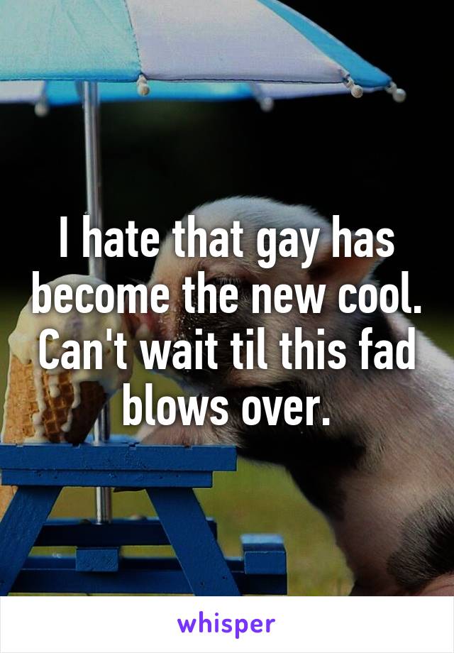 I hate that gay has become the new cool. Can't wait til this fad blows over.