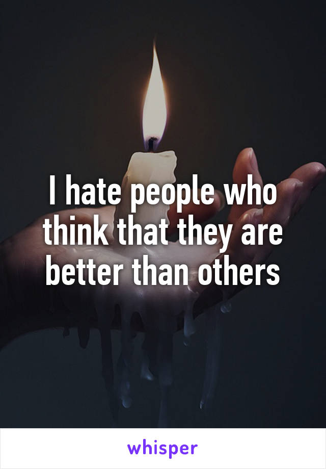 I hate people who think that they are better than others