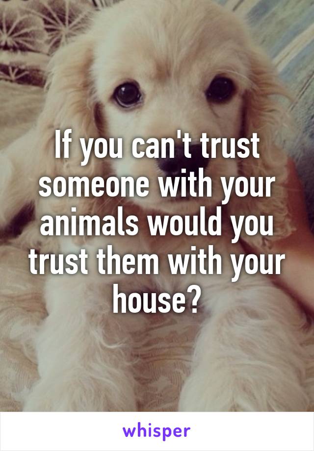 If you can't trust someone with your animals would you trust them with your house?