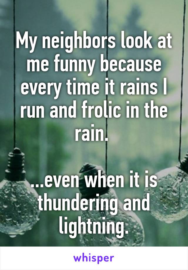 My neighbors look at me funny because every time it rains I run and frolic in the rain. 

...even when it is thundering and lightning.