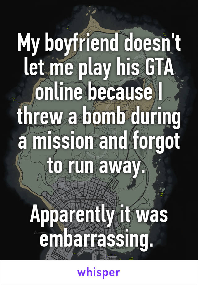 My boyfriend doesn't let me play his GTA online because I threw a bomb during a mission and forgot to run away. 

Apparently it was embarrassing. 