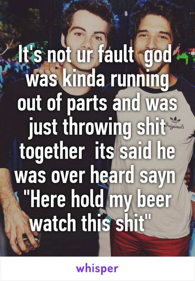 It's not ur fault  god  was kinda running out of parts and was just throwing shit together  its said he was over heard sayn  "Here hold my beer watch this shit"   