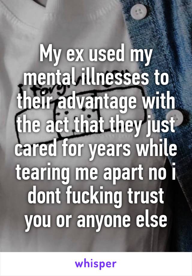 My ex used my mental illnesses to their advantage with the act that they just cared for years while tearing me apart no i dont fucking trust you or anyone else