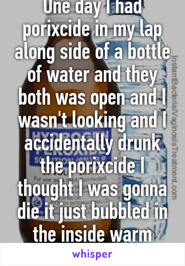 One day I had porixcide in my lap along side of a bottle of water and they both was open and I wasn't looking and I accidentally drunk the porixcide I thought I was gonna die it just bubbled in the inside warm feelings to