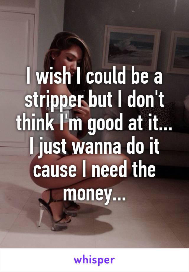 I wish I could be a stripper but I don't think I'm good at it...
I just wanna do it cause I need the money...