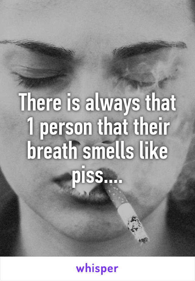 There is always that 1 person that their breath smells like piss....