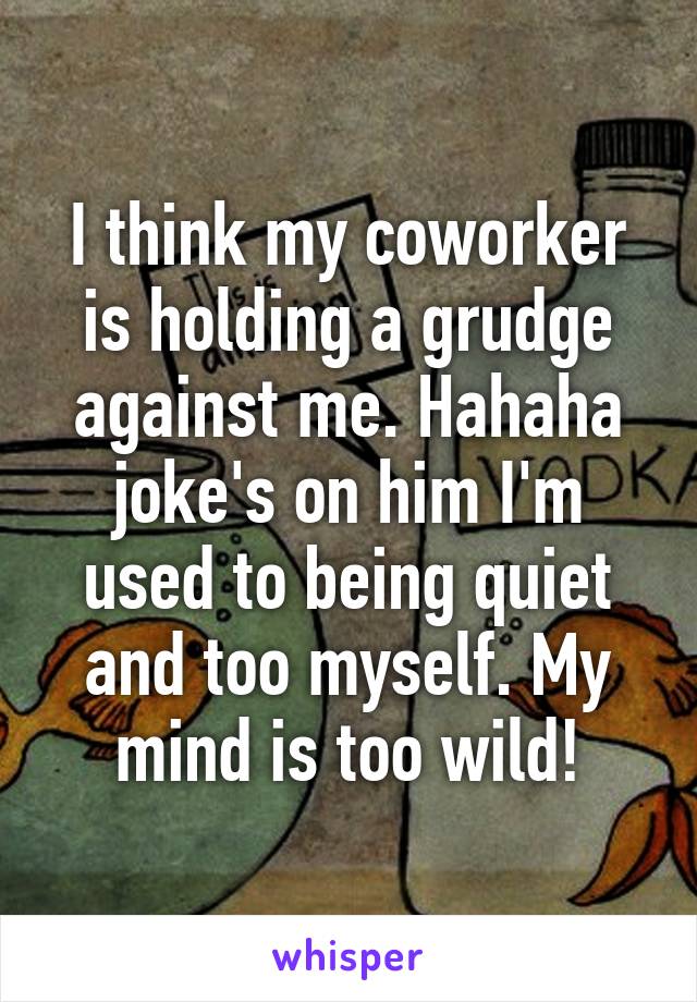 I think my coworker is holding a grudge against me. Hahaha joke's on him I'm used to being quiet and too myself. My mind is too wild!