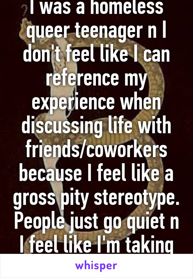 I was a homeless queer teenager n I don't feel like I can reference my experience when discussing life with friends/coworkers because I feel like a gross pity stereotype. People just go quiet n I feel like I'm taking too much space. 